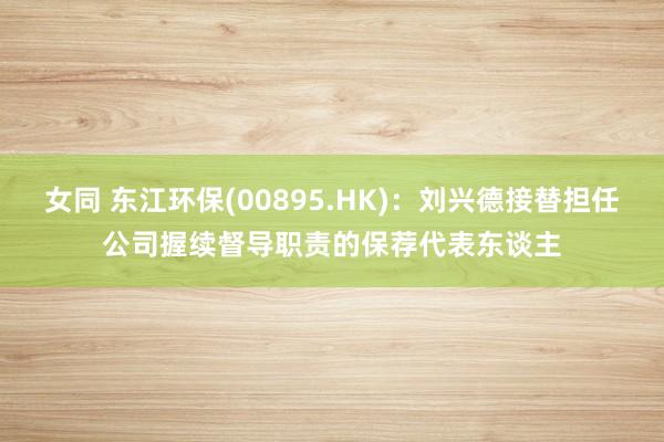 女同 东江环保(00895.HK)：刘兴德接替担任公司握续督导职责的保荐代表东谈主