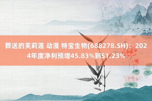 葬送的芙莉莲 动漫 特宝生物(688278.SH)：2024年度净利预增45.83%到51.23%