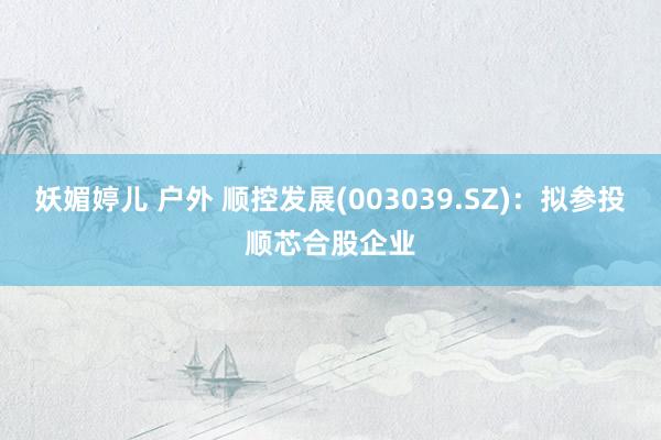 妖媚婷儿 户外 顺控发展(003039.SZ)：拟参投顺芯合股企业