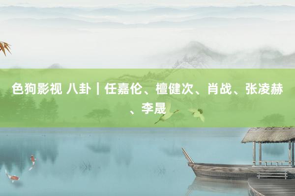 色狗影视 八卦｜任嘉伦、檀健次、肖战、张凌赫、李晟