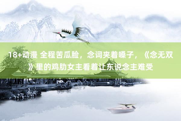 18+动漫 全程苦瓜脸，念词夹着嗓子，《念无双》里的鸡肋女主看着让东说念主难受