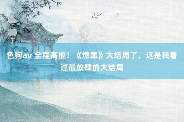 色狗av 全程高能！《燃罪》大结局了，这是我看过最放肆的大结局