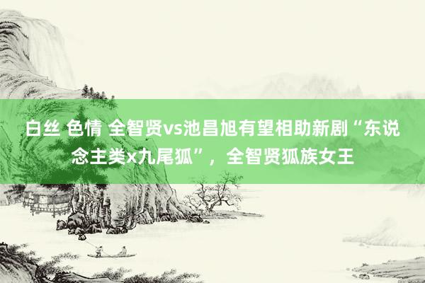 白丝 色情 全智贤vs池昌旭有望相助新剧“东说念主类x九尾狐”，全智贤狐族女王