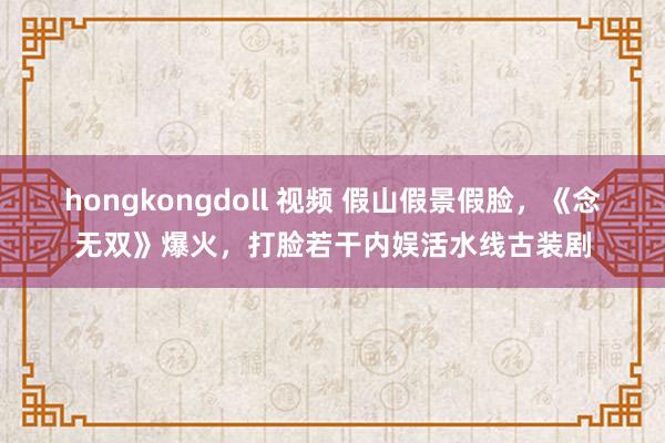 hongkongdoll 视频 假山假景假脸，《念无双》爆火，打脸若干内娱活水线古装剧