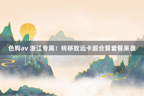 色狗av 浙江专属！转移致远卡超合算套餐来袭