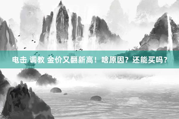 电击 调教 金价又翻新高！啥原因？还能买吗？
