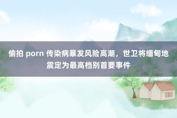 偷拍 porn 传染病暴发风险高潮，世卫将缅甸地震定为最高档别首要事件