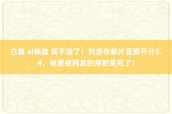 白鹿 ai换脸 笑不活了！刘浩存新片豆瓣开分5.4，我要被网友的商酌笑死了！