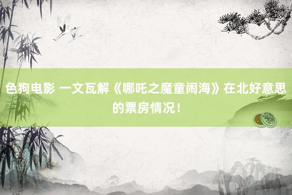 色狗电影 一文瓦解《哪吒之魔童闹海》在北好意思的票房情况！