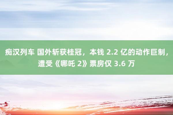 痴汉列车 国外斩获桂冠，本钱 2.2 亿的动作巨制，遭受《哪吒 2》票房仅 3.6 万