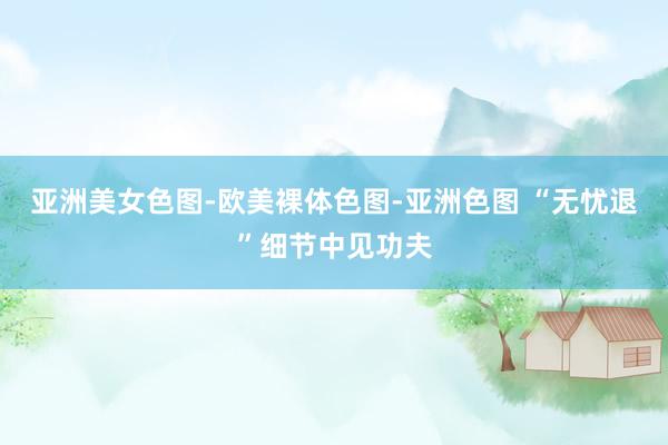 亚洲美女色图-欧美裸体色图-亚洲色图 “无忧退”细节中见功夫