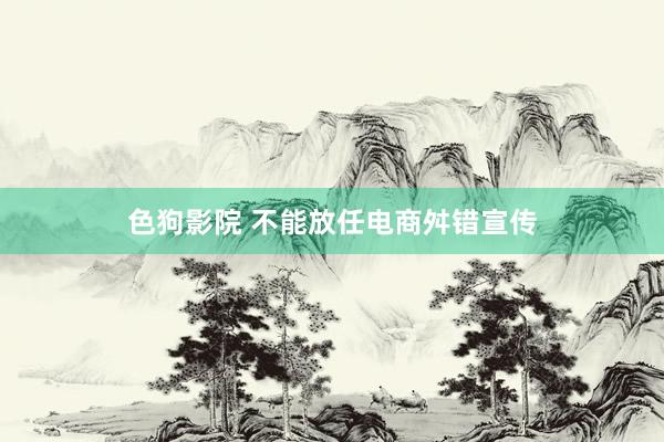 色狗影院 不能放任电商舛错宣传