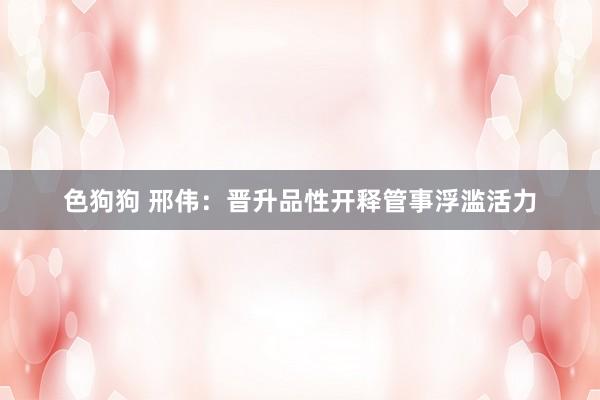 色狗狗 邢伟：晋升品性开释管事浮滥活力