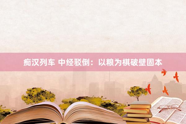 痴汉列车 中经驳倒：以粮为棋破壁固本