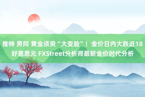 推特 男同 黄金须臾“大变脸”！金价日内大跌近18好意思元 FXStreet分析师最新金价时代分析
