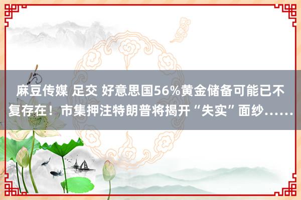 麻豆传媒 足交 好意思国56%黄金储备可能已不复存在！市集押注特朗普将揭开“失实”面纱……