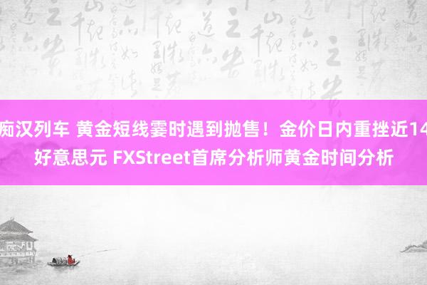 痴汉列车 黄金短线霎时遇到抛售！金价日内重挫近14好意思元 FXStreet首席分析师黄金时间分析