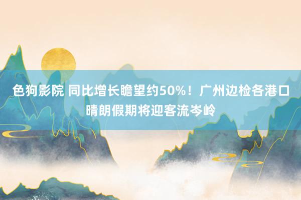 色狗影院 同比增长瞻望约50%！广州边检各港口晴朗假期将迎客流岑岭