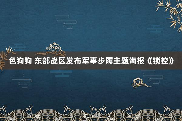 色狗狗 东部战区发布军事步履主题海报《锁控》