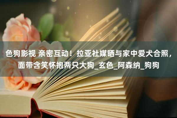 色狗影视 亲密互动！拉亚社媒晒与家中爱犬合照，面带含笑怀抱两只大狗_玄色_阿森纳_狗狗