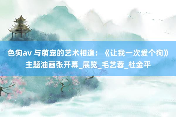 色狗av 与萌宠的艺术相逢：《让我一次爱个狗》主题油画张开幕_展览_毛艺蓉_杜金平