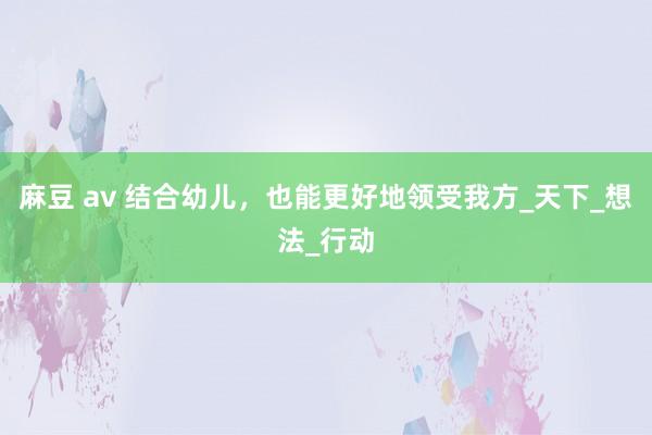麻豆 av 结合幼儿，也能更好地领受我方_天下_想法_行动