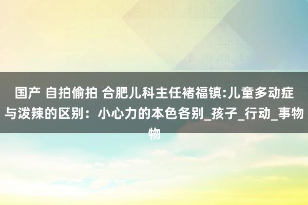 国产 自拍偷拍 合肥儿科主任褚福镇:儿童多动症与泼辣的区别：小心力的本色各别_孩子_行动_事物