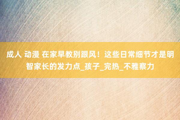 成人 动漫 在家早教别跟风！这些日常细节才是明智家长的发力点_孩子_完热_不雅察力