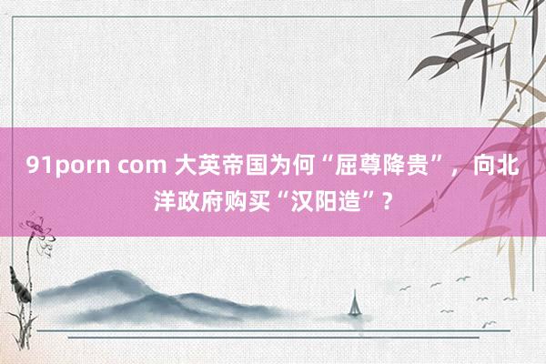 91porn com 大英帝国为何“屈尊降贵”，向北洋政府购买“汉阳造”？