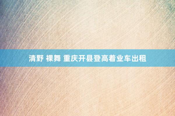 清野 裸舞 重庆开县登高着业车出租