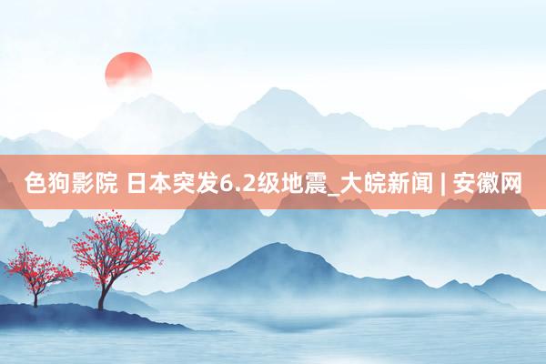 色狗影院 日本突发6.2级地震_大皖新闻 | 安徽网