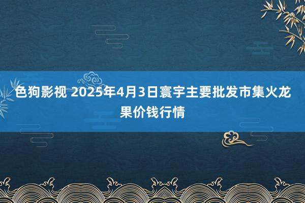 色狗影视 2025年4月3日寰宇主要批发市集火龙果价钱行情