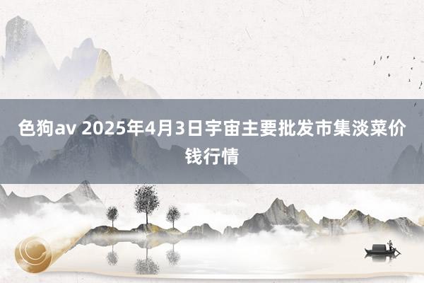 色狗av 2025年4月3日宇宙主要批发市集淡菜价钱行情