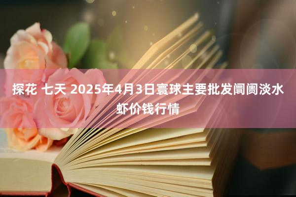 探花 七天 2025年4月3日寰球主要批发阛阓淡水虾价钱行情