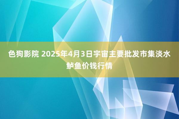 色狗影院 2025年4月3日宇宙主要批发市集淡水鲈鱼价钱行情