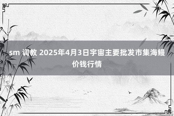 sm 调教 2025年4月3日宇宙主要批发市集海鳗价钱行情