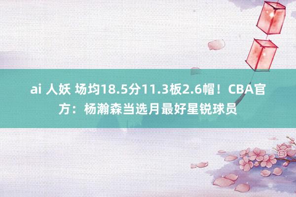 ai 人妖 场均18.5分11.3板2.6帽！CBA官方：杨瀚森当选月最好星锐球员