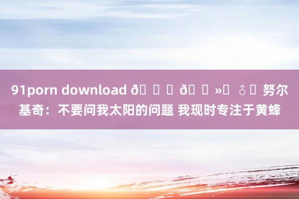 91porn download 🙅🏻‍♂️努尔基奇：不要问我太阳的问题 我现时专注于黄蜂