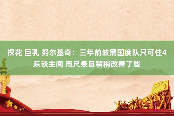 探花 巨乳 努尔基奇：三年前波黑国度队只可住4东谈主间 咫尺条目稍稍改善了些