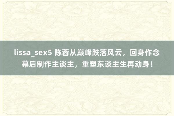 lissa_sex5 陈蓉从巅峰跌落风云，回身作念幕后制作主谈主，重塑东谈主生再动身！