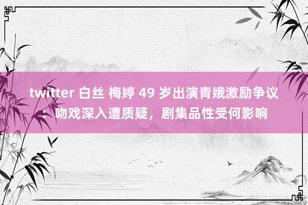 twitter 白丝 梅婷 49 岁出演青娥激励争议：吻戏深入遭质疑，剧集品性受何影响