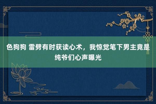 色狗狗 雷劈有时获读心术，我惊觉笔下男主竟是纯爷们心声曝光