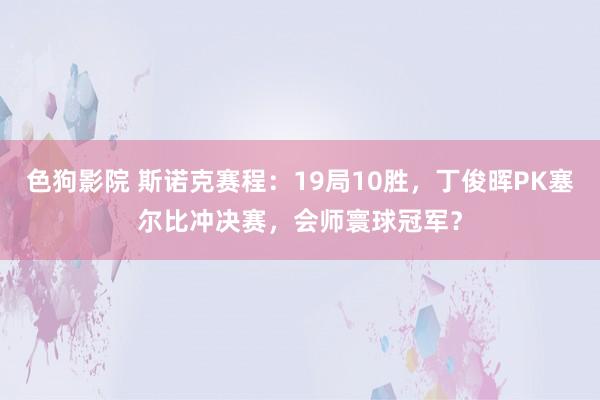 色狗影院 斯诺克赛程：19局10胜，丁俊晖PK塞尔比冲决赛，会师寰球冠军？