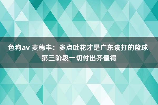 色狗av 麦穗丰：多点吐花才是广东该打的篮球 第三阶段一切付出齐值得