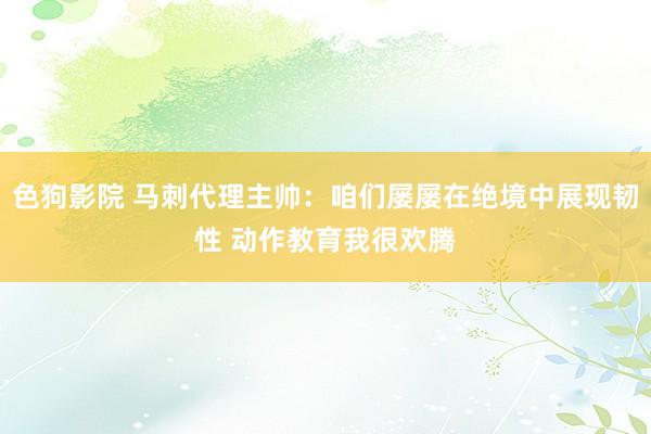 色狗影院 马刺代理主帅：咱们屡屡在绝境中展现韧性 动作教育我很欢腾