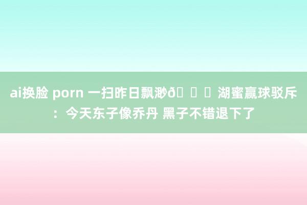 ai换脸 porn 一扫昨日飘渺💛湖蜜赢球驳斥：今天东子像乔丹 黑子不错退下了