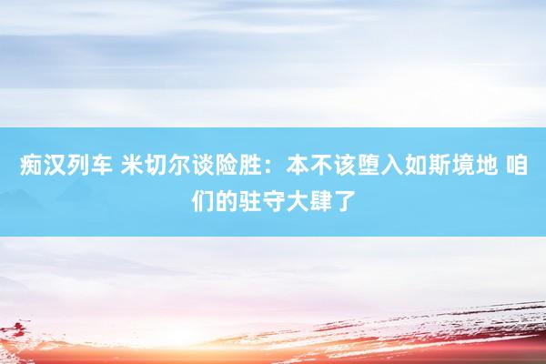痴汉列车 米切尔谈险胜：本不该堕入如斯境地 咱们的驻守大肆了
