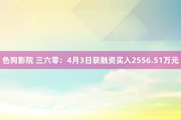 色狗影院 三六零：4月3日获融资买入2556.51万元