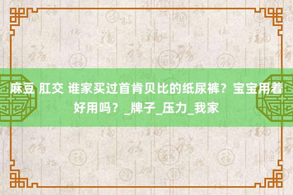 麻豆 肛交 谁家买过首肯贝比的纸尿裤？宝宝用着好用吗？_牌子_压力_我家