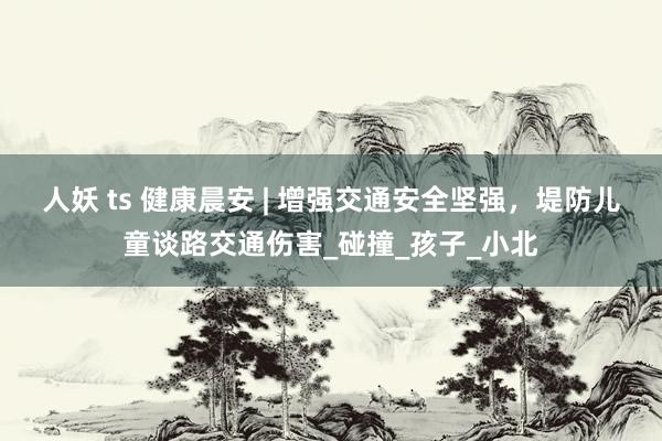 人妖 ts 健康晨安 | 增强交通安全坚强，堤防儿童谈路交通伤害_碰撞_孩子_小北